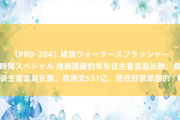 【PBD-204】絶頂ウォータースプラッシャー 放尿＆潮吹き大噴射8時間スペシャル 烧毁国籍的华东谈主首富赵长鹏：鼎沸交531亿，信任好意思国的“冤大头”