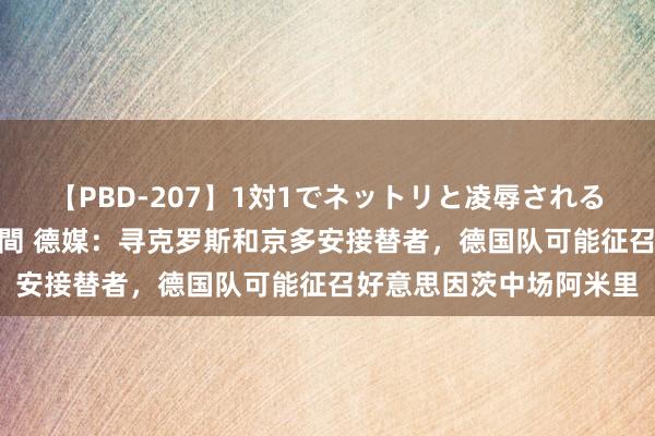 【PBD-207】1対1でネットリと凌辱されるプレミア女優たち 8時間 德媒：寻克罗斯和京多安接替者，德国队可能征召好意思因茨中场阿米里