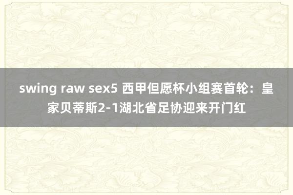 swing raw sex5 西甲但愿杯小组赛首轮：皇家贝蒂斯2-1湖北省足协迎来开门红