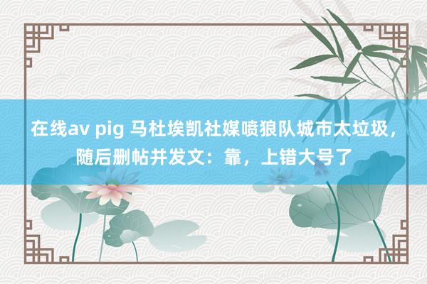 在线av pig 马杜埃凯社媒喷狼队城市太垃圾，随后删帖并发文：靠，上错大号了