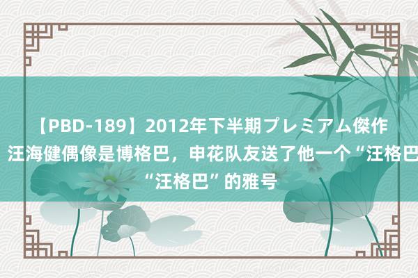 【PBD-189】2012年下半期プレミアム傑作選 沪媒：汪海健偶像是博格巴，申花队友送了他一个“汪格巴”的雅号