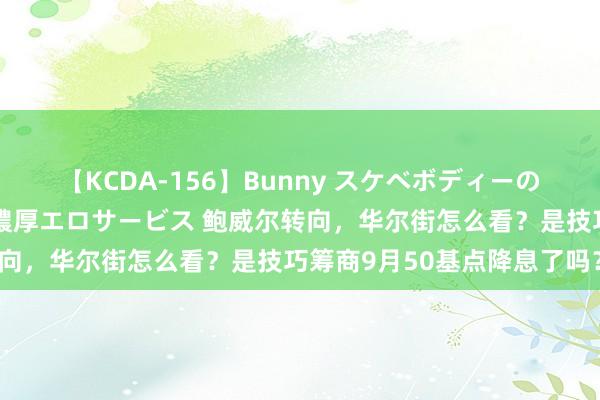 【KCDA-156】Bunny スケベボディーのバニーガールが手と口で濃厚エロサービス 鲍威尔转向，华尔街怎么看？是技巧筹商9月50基点降息了吗？