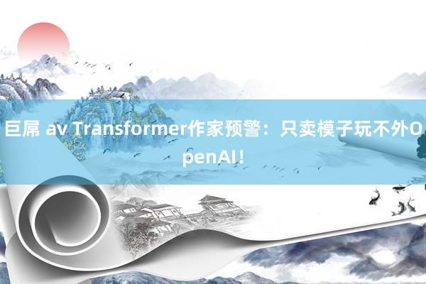 巨屌 av Transformer作家预警：只卖模子玩不外OpenAI！