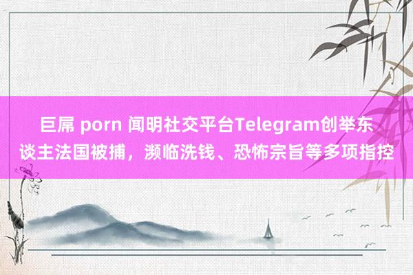 巨屌 porn 闻明社交平台Telegram创举东谈主法国被捕，濒临洗钱、恐怖宗旨等多项指控