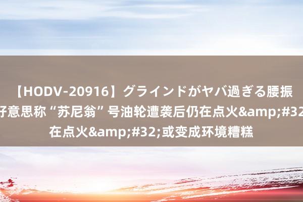 【HODV-20916】グラインドがヤバ過ぎる腰振り騎乗位 4時間 好意思称“苏尼翁”号油轮遭袭后仍在点火&#32;或变成环境糟糕