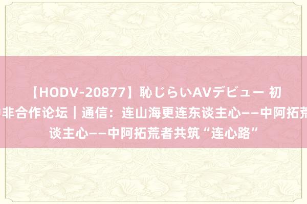 【HODV-20877】恥じらいAVデビュー 初セックス4時間 中非合作论坛｜通信：连山海更连东谈主心——中阿拓荒者共筑“连心路”