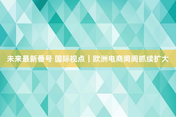 未来最新番号 国际视点｜欧洲电商阛阓抓续扩大