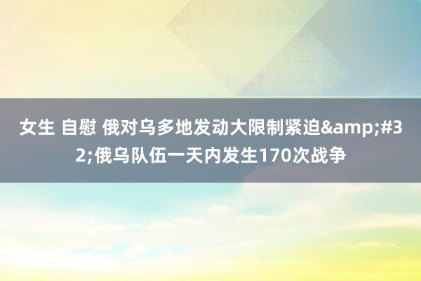 女生 自慰 俄对乌多地发动大限制紧迫&#32;俄乌队伍一天内发生170次战争