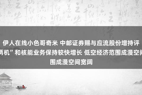 伊人在线小色哥奇米 中邮证券赐与应流股份增持评级 “两机”和核能业务保持较快增长 低空经济范围成漫空间宽阔