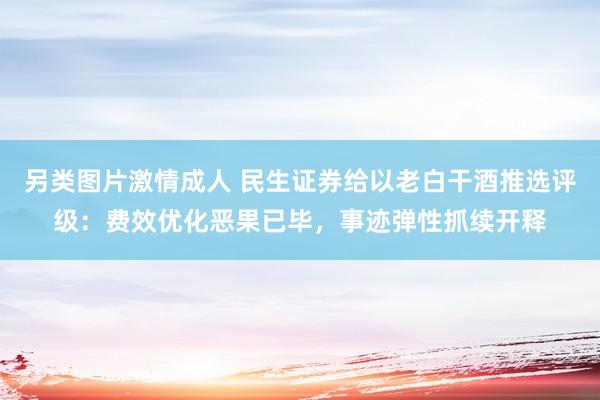 另类图片激情成人 民生证券给以老白干酒推选评级：费效优化恶果已毕，事迹弹性抓续开释