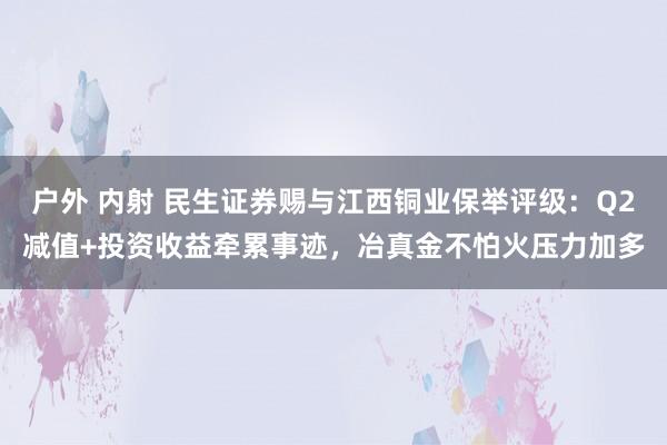 户外 内射 民生证券赐与江西铜业保举评级：Q2减值+投资收益牵累事迹，冶真金不怕火压力加多