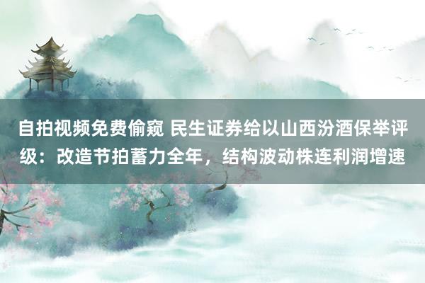 自拍视频免费偷窥 民生证券给以山西汾酒保举评级：改造节拍蓄力全年，结构波动株连利润增速