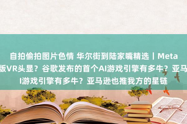 自拍偷拍图片色情 华尔街到陆家嘴精选丨Meta在研发110克微细版VR头显？谷歌发布的首个AI游戏引擎有多牛？亚马逊也推我方的星链