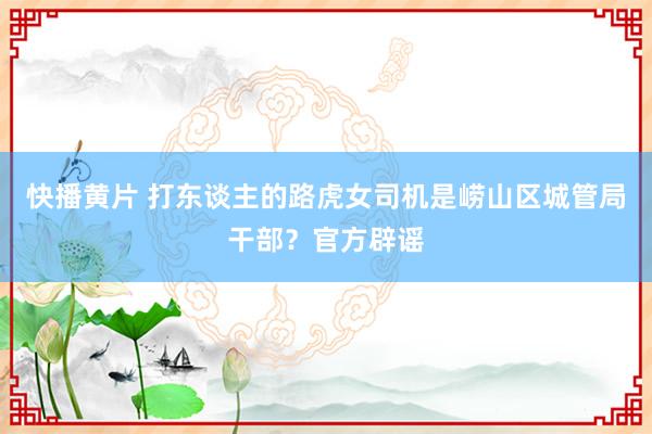 快播黄片 打东谈主的路虎女司机是崂山区城管局干部？官方辟谣