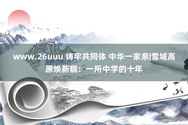 www.26uuu 铸牢共同体 中华一家亲|雪域高原焕新貌：一所中学的十年