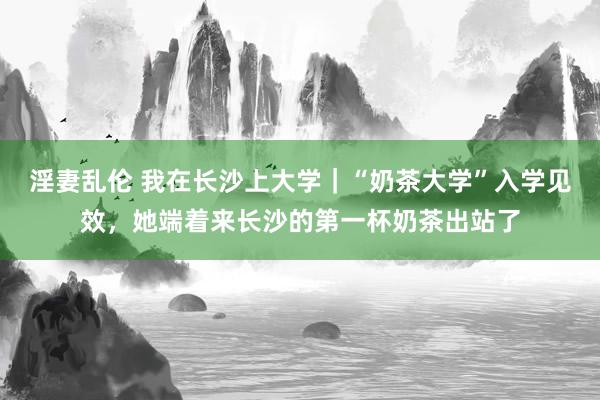 淫妻乱伦 我在长沙上大学｜“奶茶大学”入学见效，她端着来长沙的第一杯奶茶出站了