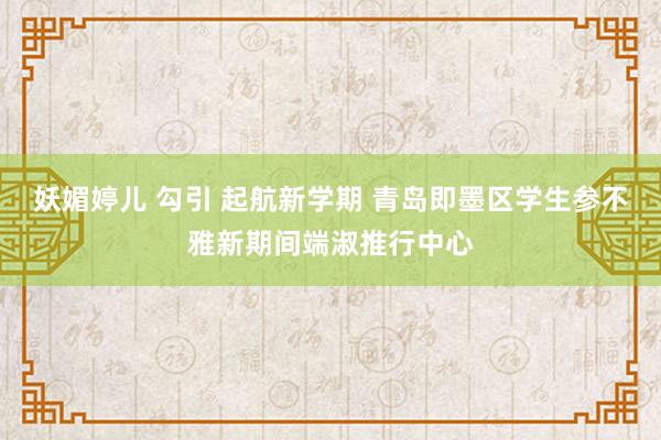 妖媚婷儿 勾引 起航新学期 青岛即墨区学生参不雅新期间端淑推行中心