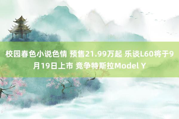 校园春色小说色情 预售21.99万起 乐谈L60将于9月19日上市 竞争特斯拉Model Y