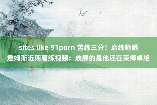 sites like 91porn 苦练三分！磨练师晒詹姆斯近期磨练视频：放肆的是他还在束缚卓绝