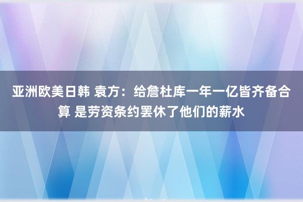 亚洲欧美日韩 袁方：给詹杜库一年一亿皆齐备合算 是劳资条约罢休了他们的薪水