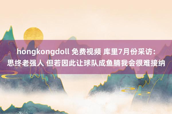 hongkongdoll 免费视频 库里7月份采访：思终老强人 但若因此让球队成鱼腩我会很难接纳