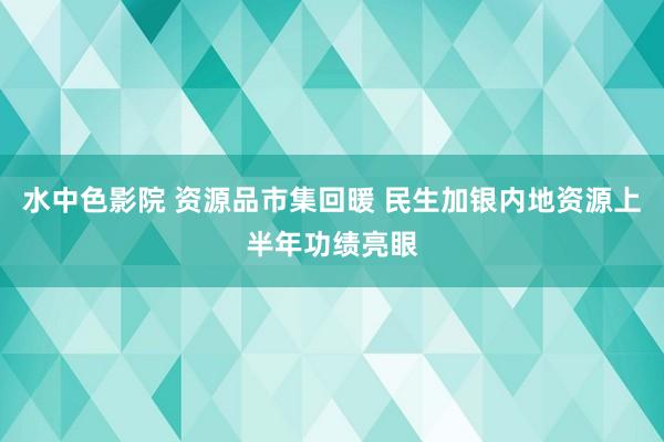 水中色影院 资源品市集回暖 民生加银内地资源上半年功绩亮眼