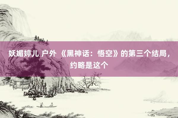 妖媚婷儿 户外 《黑神话：悟空》的第三个结局，约略是这个