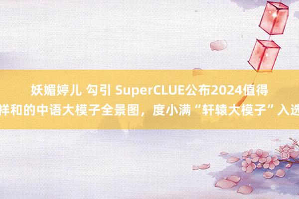 妖媚婷儿 勾引 SuperCLUE公布2024值得祥和的中语大模子全景图，度小满“轩辕大模子”入选