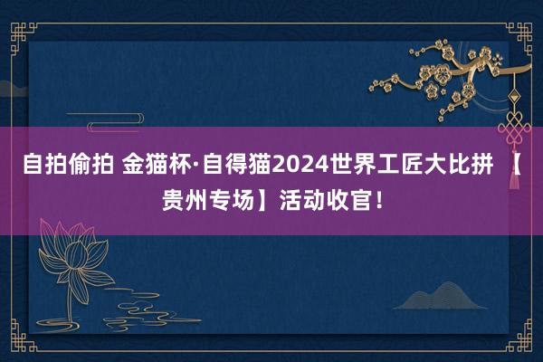 自拍偷拍 金猫杯·自得猫2024世界工匠大比拼 【贵州专场】活动收官！