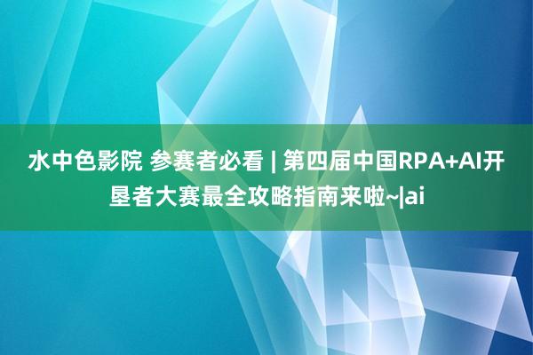 水中色影院 参赛者必看 | 第四届中国RPA+AI开垦者大赛最全攻略指南来啦~|ai