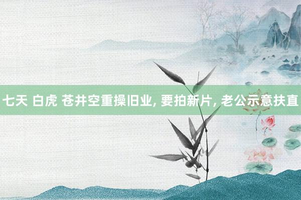 七天 白虎 苍井空重操旧业， 要拍新片， 老公示意扶直