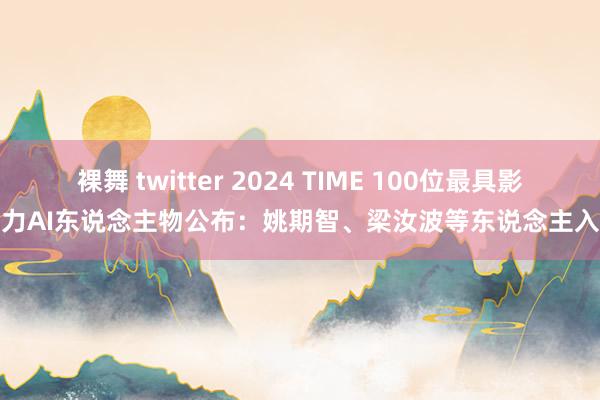 裸舞 twitter 2024 TIME 100位最具影响力AI东说念主物公布：姚期智、梁汝波等东说念主入选