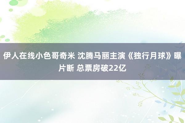 伊人在线小色哥奇米 沈腾马丽主演《独行月球》曝片断 总票房破22亿