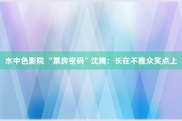 水中色影院 “票房密码”沈腾：长在不雅众笑点上