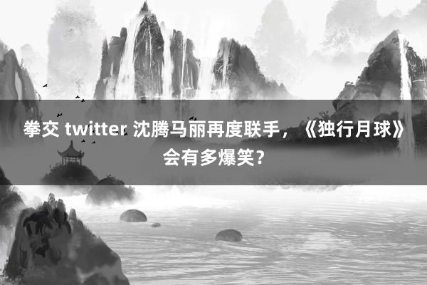 拳交 twitter 沈腾马丽再度联手，《独行月球》会有多爆笑？