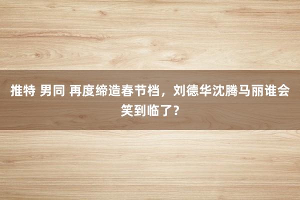 推特 男同 再度缔造春节档，刘德华沈腾马丽谁会笑到临了？