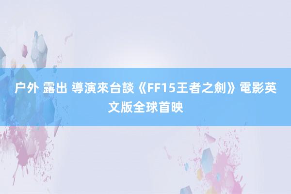 户外 露出 導演來台談《FF15王者之劍》電影英文版全球首映