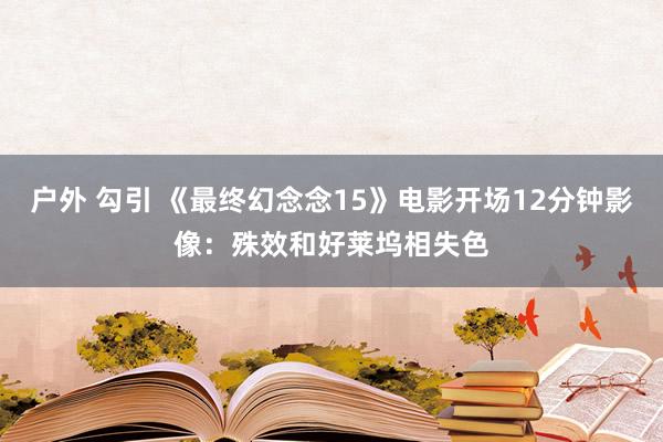 户外 勾引 《最终幻念念15》电影开场12分钟影像：殊效和好莱坞相失色