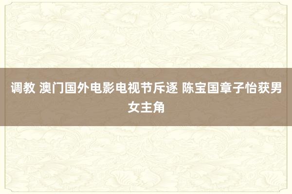 调教 澳门国外电影电视节斥逐 陈宝国章子怡获男女主角