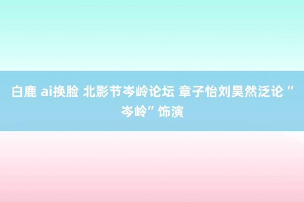 白鹿 ai换脸 北影节岑岭论坛 章子怡刘昊然泛论“岑岭”饰演