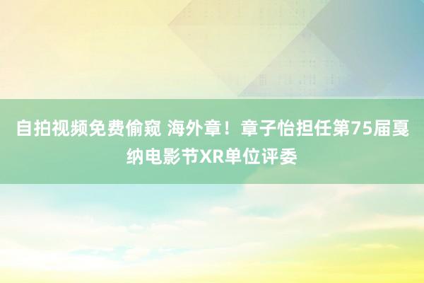 自拍视频免费偷窥 海外章！章子怡担任第75届戛纳电影节XR单位评委