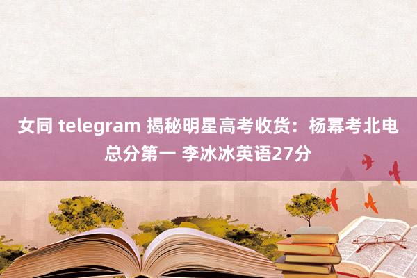 女同 telegram 揭秘明星高考收货：杨幂考北电总分第一 李冰冰英语27分