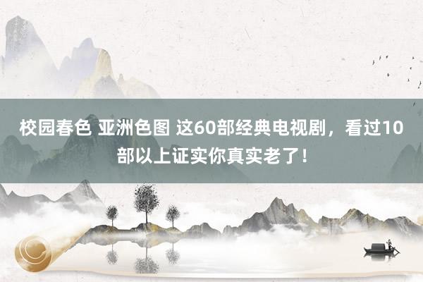 校园春色 亚洲色图 这60部经典电视剧，看过10部以上证实你真实老了！