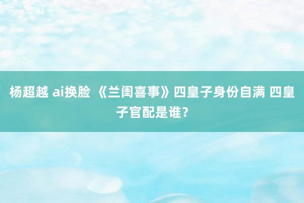 杨超越 ai换脸 《兰闺喜事》四皇子身份自满 四皇子官配是谁？