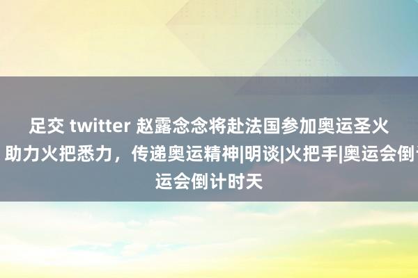 足交 twitter 赵露念念将赴法国参加奥运圣火传递，助力火把悉力，传递奥运精神|明谈|火把手|奥运会倒计时天