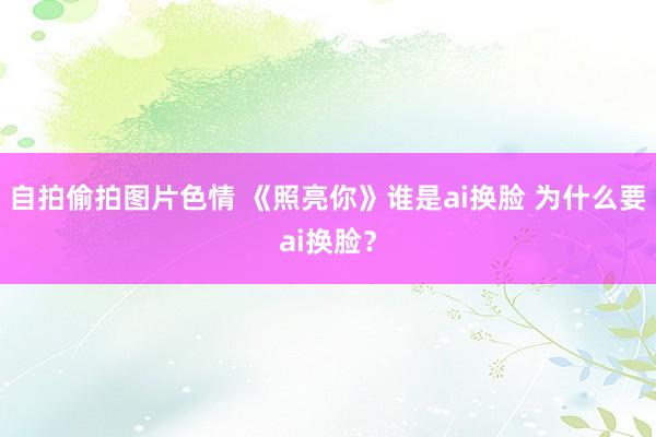 自拍偷拍图片色情 《照亮你》谁是ai换脸 为什么要ai换脸？