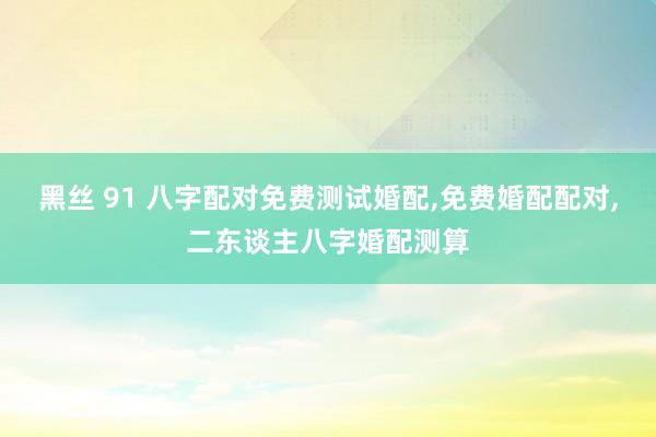 黑丝 91 八字配对免费测试婚配，免费婚配配对，二东谈主八字婚配测算