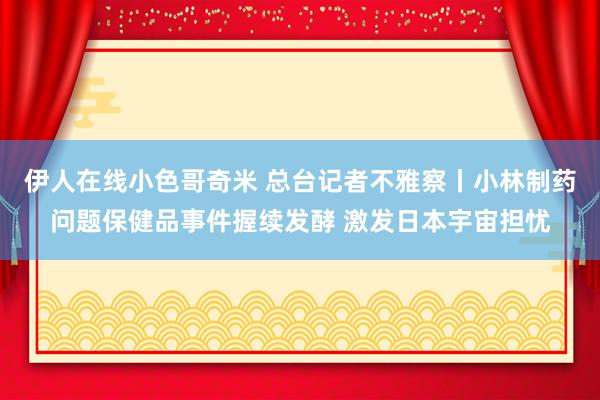 伊人在线小色哥奇米 总台记者不雅察丨小林制药问题保健品事件握续发酵 激发日本宇宙担忧