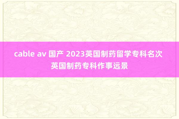 cable av 国产 2023英国制药留学专科名次 英国制药专科作事远景