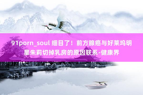 91porn_soul 细目了！前方腺癌与好莱坞明星朱莉切掉乳房的原因联系-健康界